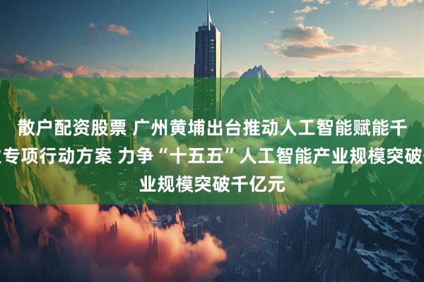 散户配资股票 广州黄埔出台推动人工智能赋能千行百业专项行动方案 力争“十五五”人工智能产业规模突破千亿元