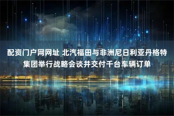 配资门户网网址 北汽福田与非洲尼日利亚丹格特集团举行战略会谈并交付千台车辆订单