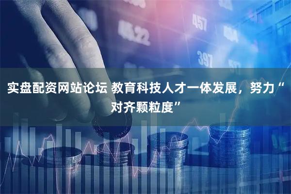 实盘配资网站论坛 教育科技人才一体发展，努力“对齐颗粒度”