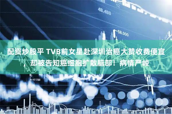 配资炒股平 TVB前女星赴深圳治癌大赞收费便宜，却被告知癌细胞扩散脑部！病情严峻