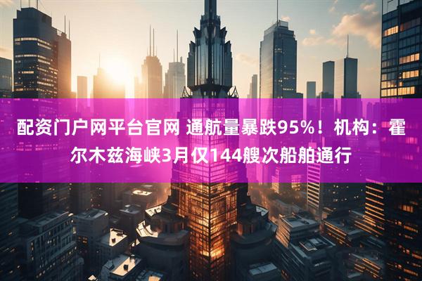 配资门户网平台官网 通航量暴跌95%！机构：霍尔木兹海峡3月仅144艘次船舶通行