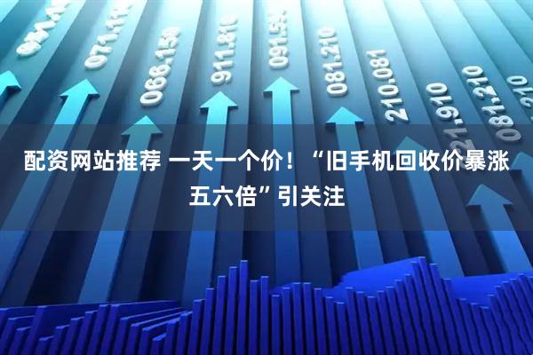 配资网站推荐 一天一个价！“旧手机回收价暴涨五六倍”引关注