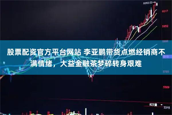 股票配资官方平台网站 李亚鹏带货点燃经销商不满情绪，大益金融茶梦碎转身艰难