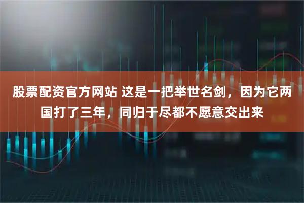 股票配资官方网站 这是一把举世名剑，因为它两国打了三年，同归于尽都不愿意交出来