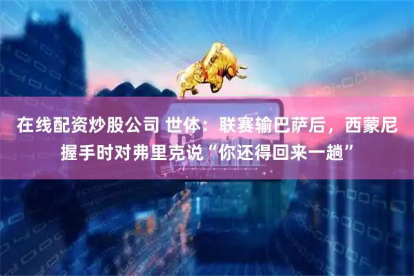 在线配资炒股公司 世体：联赛输巴萨后，西蒙尼握手时对弗里克说“你还得回来一趟”