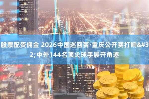 股票配资佣金 2026中国巡回赛·重庆公开赛打响 中外144名顶尖球手展开角逐