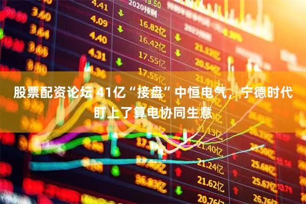 股票配资论坛 41亿“接盘”中恒电气，宁德时代盯上了算电协同生意