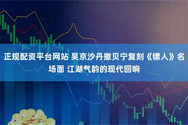正规配资平台网站 吴京沙丹撒贝宁复刻《镖人》名场面 江湖气韵的现代回响