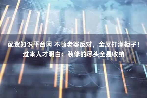 配资知识平台网 不顾老婆反对，全屋打满柜子！过来人才明白：装修的尽头全是收纳