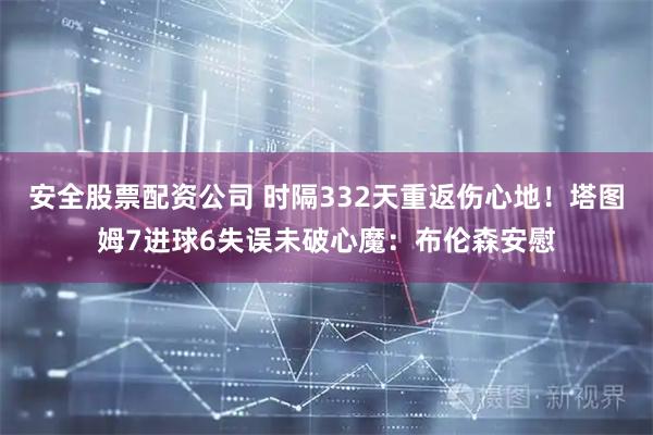 安全股票配资公司 时隔332天重返伤心地！塔图姆7进球6失误未破心魔：布伦森安慰