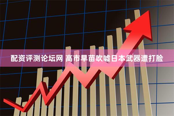 配资评测论坛网 高市早苗吹嘘日本武器遭打脸