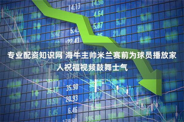 专业配资知识网 海牛主帅米兰赛前为球员播放家人祝福视频鼓舞士气