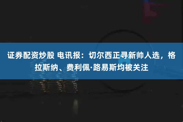 证券配资炒股 电讯报：切尔西正寻新帅人选，格拉斯纳、费利佩·路易斯均被关注