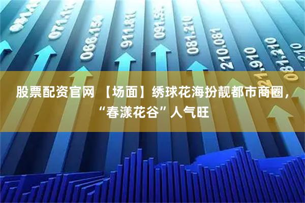 股票配资官网 【场面】绣球花海扮靓都市商圈，“春漾花谷”人气旺