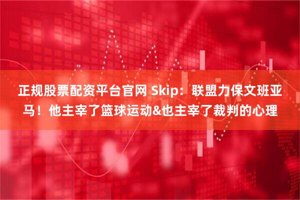 正规股票配资平台官网 Skip：联盟力保文班亚马！他主宰了篮球运动&也主宰了裁判的心理