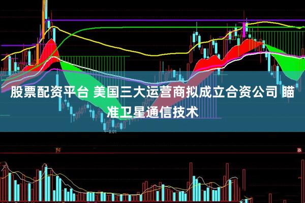 股票配资平台 美国三大运营商拟成立合资公司 瞄准卫星通信技术