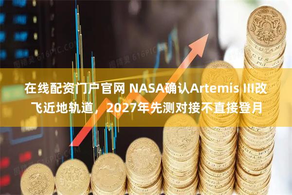 在线配资门户官网 NASA确认Artemis III改飞近地轨道，2027年先测对接不直接登月