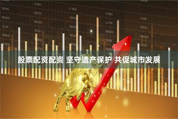 股票配资配资 坚守遗产保护 共促城市发展